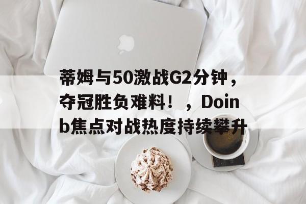 爱游戏官网- 蒂姆与50激战G2分钟，夺冠胜负难料！，Doinb焦点对战热度持续攀升