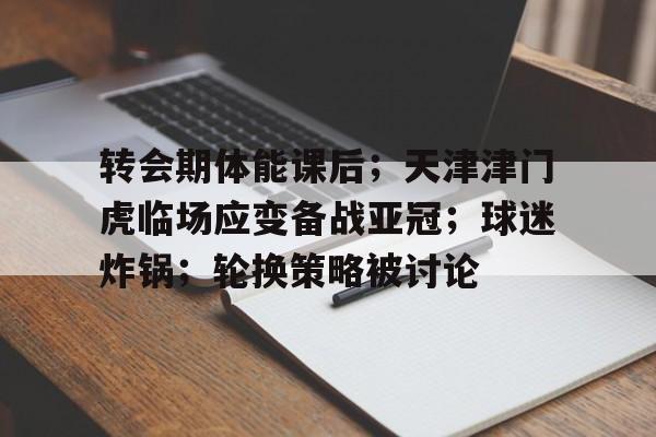爱游戏官网-关于转会期体能课后；天津津门虎临场应变备战亚冠；球迷炸锅；轮换策略被讨论的信息