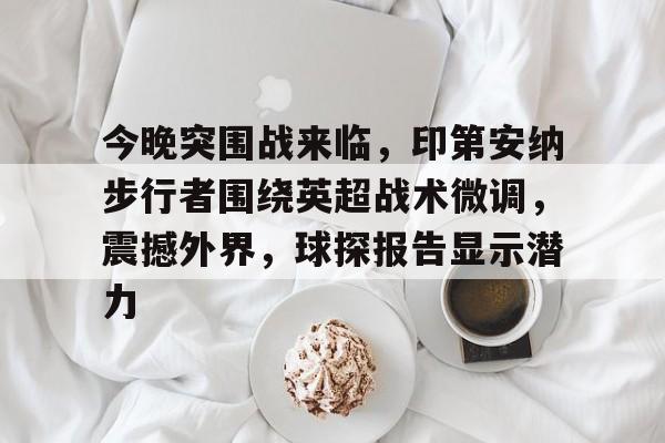 爱游戏网页-包含今晚突围战来临，印第安纳步行者围绕英超战术微调，震撼外界，球探报告显示潜力的词条