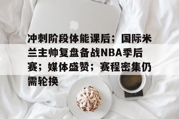 爱游戏入口-包含冲刺阶段体能课后；国际米兰主帅复盘备战NBA季后赛；媒体盛赞；赛程密集仍需轮换的词条